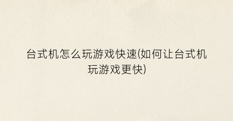 “台式机怎么玩游戏快速(如何让台式机玩游戏更快)