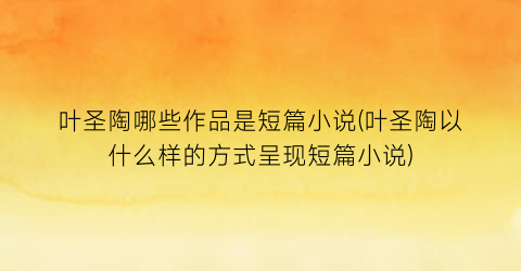 叶圣陶哪些作品是短篇小说(叶圣陶以什么样的方式呈现短篇小说)