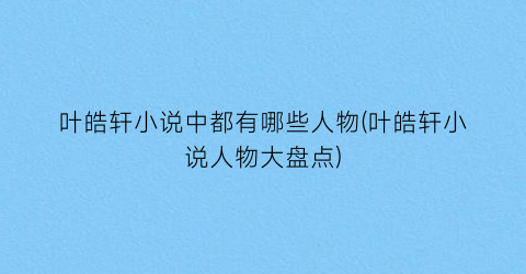 叶皓轩小说中都有哪些人物(叶皓轩小说人物大盘点)