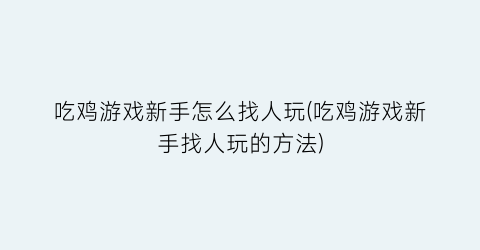 “吃鸡游戏新手怎么找人玩(吃鸡游戏新手找人玩的方法)