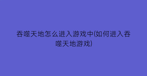 “吞噬天地怎么进入游戏中(如何进入吞噬天地游戏)