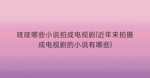 吱吱哪些小说拍成电视剧(近年来拍摄成电视剧的小说有哪些)