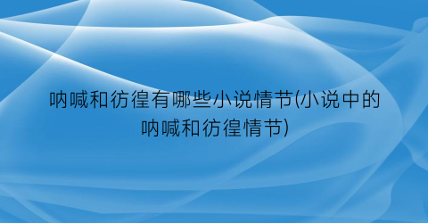 呐喊和彷徨有哪些小说情节(小说中的呐喊和彷徨情节)