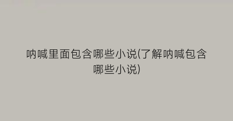 呐喊里面包含哪些小说(了解呐喊包含哪些小说)