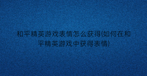 “和平精英游戏表情怎么获得(如何在和平精英游戏中获得表情)