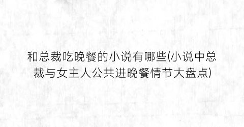 和总裁吃晚餐的小说有哪些(小说中总裁与女主人公共进晚餐情节大盘点)