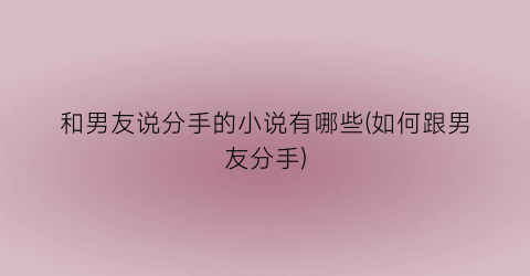和男友说分手的小说有哪些(如何跟男友分手)