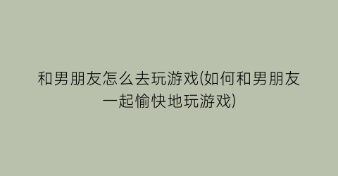 “和男朋友怎么去玩游戏(如何和男朋友一起愉快地玩游戏)