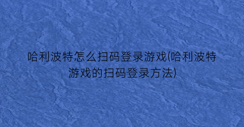 “哈利波特怎么扫码登录游戏(哈利波特游戏的扫码登录方法)