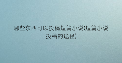 哪些东西可以投稿短篇小说(短篇小说投稿的途径)