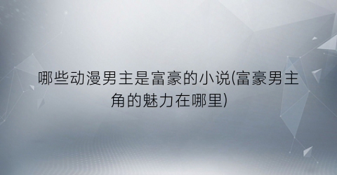 哪些动漫男主是富豪的小说(富豪男主角的魅力在哪里)
