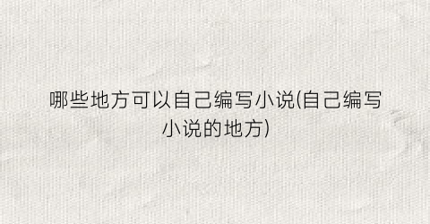 哪些地方可以自己编写小说(自己编写小说的地方)