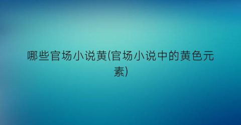 哪些官场小说黄(官场小说中的黄色元素)