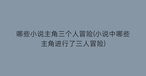 哪些小说主角三个人冒险(小说中哪些主角进行了三人冒险)