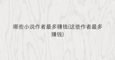 哪些小说作者最多赚钱(这些作者最多赚钱)