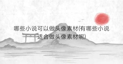 哪些小说可以做头像素材(有哪些小说适合做头像素材呢)