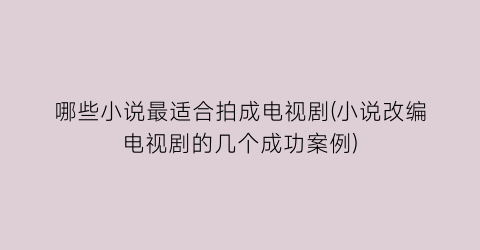 哪些小说最适合拍成电视剧(小说改编电视剧的几个成功案例)