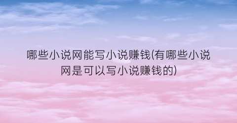 哪些小说网能写小说赚钱(有哪些小说网是可以写小说赚钱的)