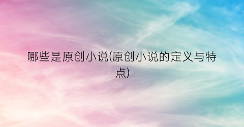 哪些是原创小说(原创小说的定义与特点)