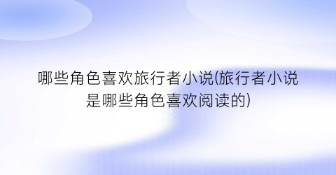 哪些角色喜欢旅行者小说(旅行者小说是哪些角色喜欢阅读的)