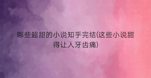 哪些超甜的小说知乎完结(这些小说甜得让人牙齿痛)