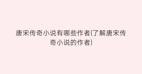 唐宋传奇小说有哪些作者(了解唐宋传奇小说的作者)