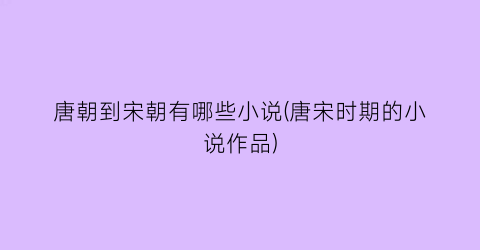 唐朝到宋朝有哪些小说(唐宋时期的小说作品)