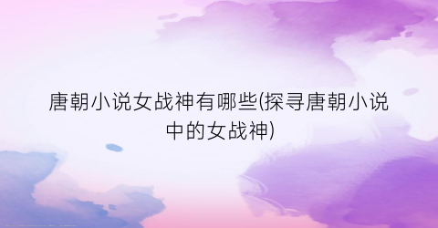 唐朝小说女战神有哪些(探寻唐朝小说中的女战神)
