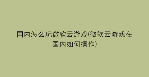 “国内怎么玩微软云游戏(微软云游戏在国内如何操作)