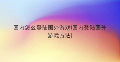 “国内怎么登陆国外游戏(国内登陆国外游戏方法)