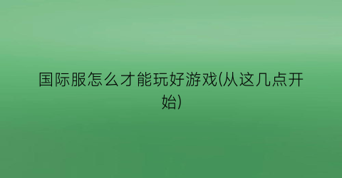 “国际服怎么才能玩好游戏(从这几点开始)