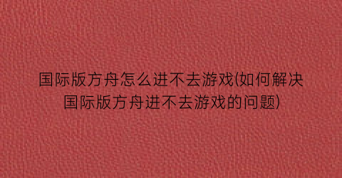 “国际版方舟怎么进不去游戏(如何解决国际版方舟进不去游戏的问题)