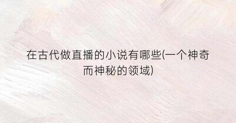 在古代做直播的小说有哪些(一个神奇而神秘的领域)