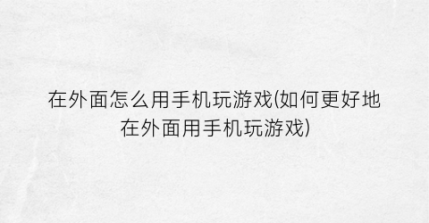 “在外面怎么用手机玩游戏(如何更好地在外面用手机玩游戏)