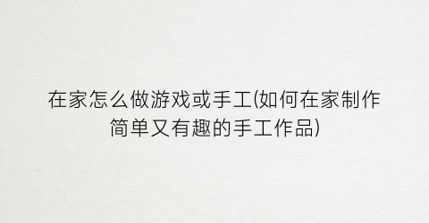 “在家怎么做游戏或手工(如何在家制作简单又有趣的手工作品)