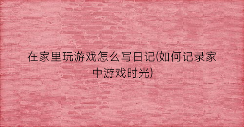 “在家里玩游戏怎么写日记(如何记录家中游戏时光)