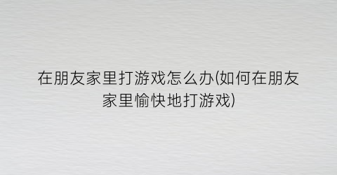 在朋友家里打游戏怎么办(如何在朋友家里愉快地打游戏)