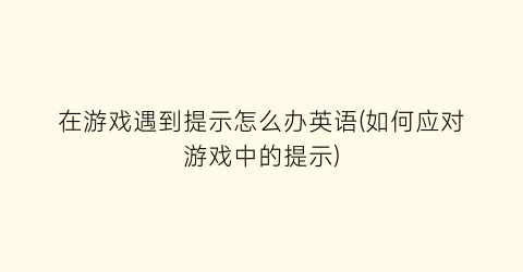 “在游戏遇到提示怎么办英语(如何应对游戏中的提示)