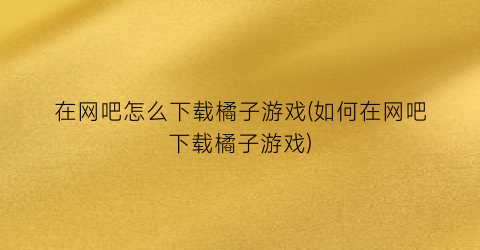 “在网吧怎么下载橘子游戏(如何在网吧下载橘子游戏)