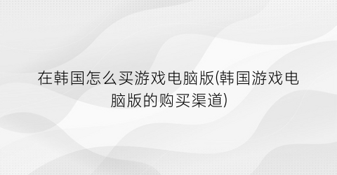 在韩国怎么买游戏电脑版(韩国游戏电脑版的购买渠道)