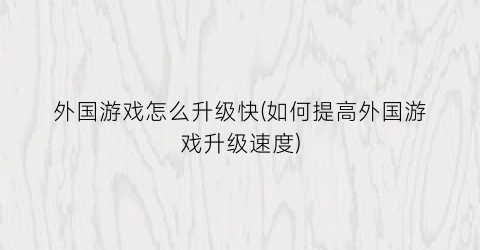 “外国游戏怎么升级快(如何提高外国游戏升级速度)