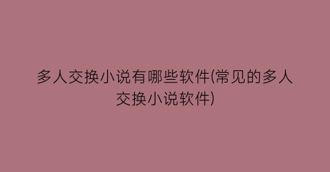 多人交换小说有哪些软件(常见的多人交换小说软件)