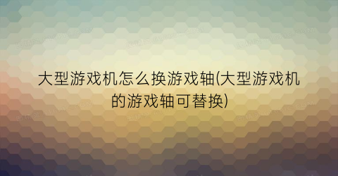 大型游戏机怎么换游戏轴(大型游戏机的游戏轴可替换)