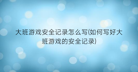 “大班游戏安全记录怎么写(如何写好大班游戏的安全记录)