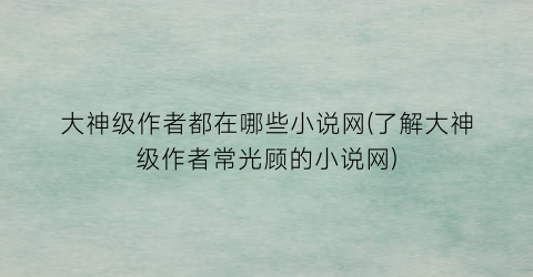 大神级作者都在哪些小说网(了解大神级作者常光顾的小说网)