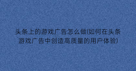 “头条上的游戏广告怎么做(如何在头条游戏广告中创造高质量的用户体验)