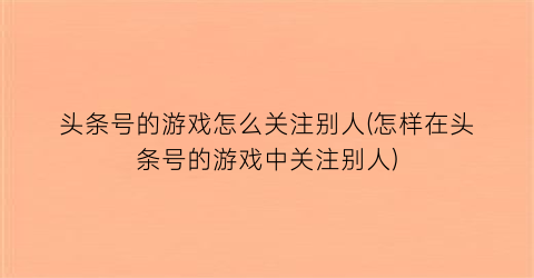 头条号的游戏怎么关注别人(怎样在头条号的游戏中关注别人)