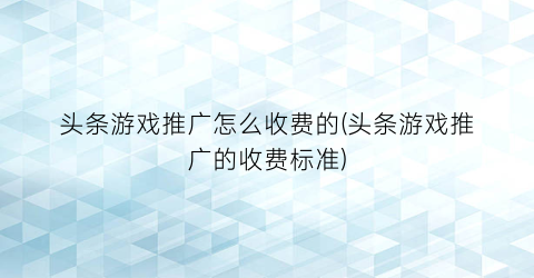 头条游戏推广怎么收费的(头条游戏推广的收费标准)