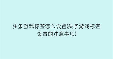 “头条游戏标签怎么设置(头条游戏标签设置的注意事项)