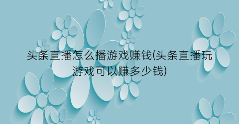 “头条直播怎么播游戏赚钱(头条直播玩游戏可以赚多少钱)